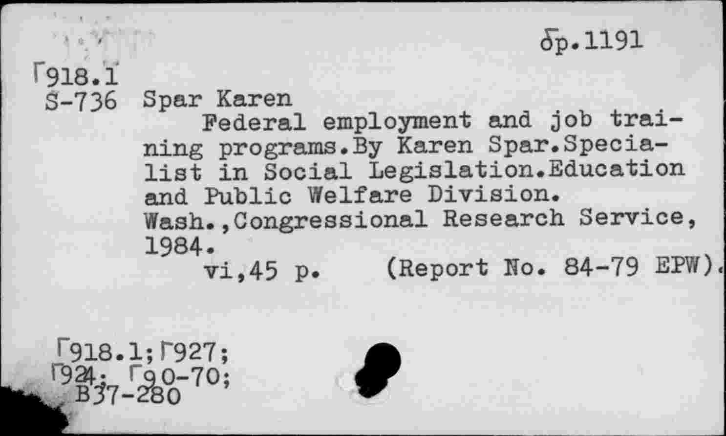 ﻿f918.1
S-736
5p.ll91
Spar Karen
Federal employment and job training programs.By Karen Spar.Specialist in Social Legislation.Education and Public Welfare Division. Wash.Congressional Research Service, 1984.
vi,45 p. (Report No. 84-79 EPW)<